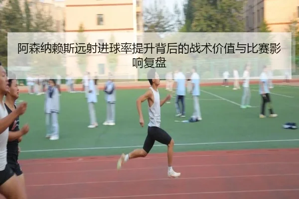 阿森纳赖斯远射进球率提升背后的战术价值与比赛影响复盘