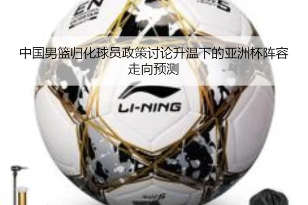 中国男篮归化球员政策讨论升温下的亚洲杯阵容走向预测