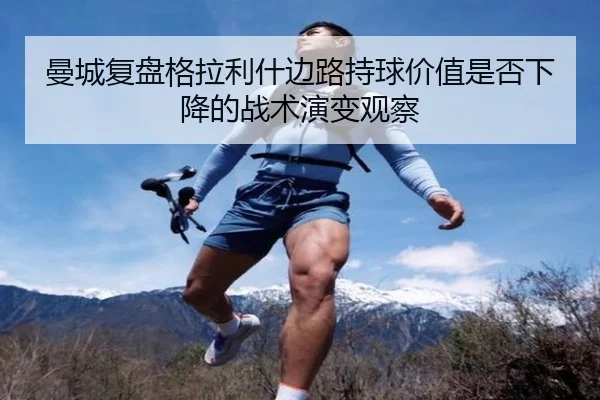 曼城复盘格拉利什边路持球价值是否下降的战术演变观察（kaiyun）